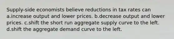 Supply-side economists believe reductions in tax rates can a.increase output and lower prices. b.decrease output and lower prices. c.shift the short run aggregate supply curve to the left. d.shift the aggregate demand curve to the left.