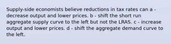 Supply-side economists believe reductions in tax rates can a - decrease output and lower prices. b - shift the short run aggregate supply curve to the left but not the LRAS. c - increase output and lower prices. d - shift the aggregate demand curve to the left.