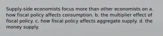 Supply-side economists focus more than other economists on a. how fiscal policy affects consumption. b. the multiplier effect of fiscal policy. c. how fiscal policy affects aggregate supply. d. the money supply.