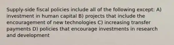 Supply-side fiscal policies include all of the following except: A) investment in human capital B) projects that include the encouragement of new technologies C) increasing transfer payments D) policies that encourage investments in research and development