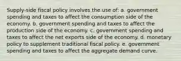 Supply-side fiscal policy involves the use of: a. government spending and taxes to affect the consumption side of the economy. b. government spending and taxes to affect the production side of the economy. c. government spending and taxes to affect the net exports side of the economy. d. monetary policy to supplement traditional fiscal policy. e. government spending and taxes to affect the aggregate demand curve.