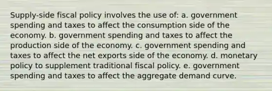 Supply-side fiscal policy involves the use of: a. government spending and taxes to affect the consumption side of the economy. b. government spending and taxes to affect the production side of the economy. c. government spending and taxes to affect the net exports side of the economy. d. monetary policy to supplement traditional fiscal policy. e. government spending and taxes to affect the aggregate demand curve.