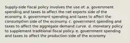 Supply-side fiscal policy involves the use of: a. government spending and taxes to affect the net exports side of the economy. b. government spending and taxes to affect the consumption side of the economy. c. government spending and taxes to affect the aggregate demand curve. d. monetary policy to supplement traditional fiscal policy. e. government spending and taxes to affect the production side of the economy