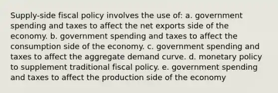 Supply-side <a href='https://www.questionai.com/knowledge/kPTgdbKdvz-fiscal-policy' class='anchor-knowledge'>fiscal policy</a> involves the use of: a. government spending and taxes to affect the net exports side of the economy. b. government spending and taxes to affect the consumption side of the economy. c. government spending and taxes to affect the aggregate demand curve. d. <a href='https://www.questionai.com/knowledge/kEE0G7Llsx-monetary-policy' class='anchor-knowledge'>monetary policy</a> to supplement traditional fiscal policy. e. government spending and taxes to affect the production side of the economy