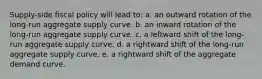 Supply-side fiscal policy will lead to: a. an outward rotation of the long-run aggregate supply curve. b. an inward rotation of the long-run aggregate supply curve. c. a leftward shift of the long-run aggregate supply curve. d. a rightward shift of the long-run aggregate supply curve. e. a rightward shift of the aggregate demand curve.