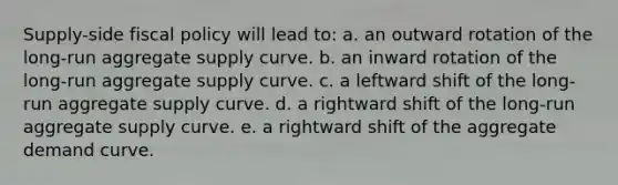 Supply-side fiscal policy will lead to: a. an outward rotation of the long-run aggregate supply curve. b. an inward rotation of the long-run aggregate supply curve. c. a leftward shift of the long-run aggregate supply curve. d. a rightward shift of the long-run aggregate supply curve. e. a rightward shift of the aggregate demand curve.