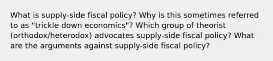 What is supply-side fiscal policy? Why is this sometimes referred to as "trickle down economics"? Which group of theorist (orthodox/heterodox) advocates supply-side fiscal policy? What are the arguments against supply-side fiscal policy?