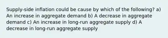 Supply-side inflation could be cause by which of the following? a) An increase in aggregate demand b) A decrease in aggregate demand c) An increase in long-run aggregate supply d) A decrease in long-run aggregate supply