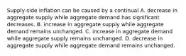 Supply-side inflation can be caused by a continual A. decrease in aggregate supply while aggregate demand has significant decreases. B. increase in aggregate supply while aggregate demand remains unchanged. C. increase in aggregate demand while aggregate supply remains unchanged. D. decrease in aggregate supply while aggregate demand remains unchanged.