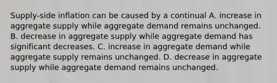 Supply-side inflation can be caused by a continual A. increase in aggregate supply while aggregate demand remains unchanged. B. decrease in aggregate supply while aggregate demand has significant decreases. C. increase in aggregate demand while aggregate supply remains unchanged. D. decrease in aggregate supply while aggregate demand remains unchanged.