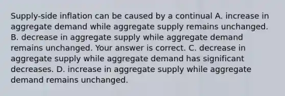 ​Supply-side inflation can be caused by a continual A. increase in aggregate demand while aggregate supply remains unchanged. B. decrease in aggregate supply while aggregate demand remains unchanged. Your answer is correct. C. decrease in aggregate supply while aggregate demand has significant decreases. D. increase in aggregate supply while aggregate demand remains unchanged.