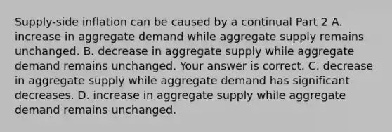 ​Supply-side inflation can be caused by a continual Part 2 A. increase in aggregate demand while aggregate supply remains unchanged. B. decrease in aggregate supply while aggregate demand remains unchanged. Your answer is correct. C. decrease in aggregate supply while aggregate demand has significant decreases. D. increase in aggregate supply while aggregate demand remains unchanged.