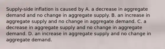 Supply-side inflation is caused by A. a decrease in aggregate demand and no change in aggregate supply. B. an increase in aggregate supply and no change in aggregate demand. C. a decrease in aggregate supply and no change in aggregate demand. D. an increase in aggregate supply and no change in aggregate demand.