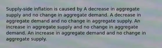 Supply-side inflation is caused by A decrease in aggregate supply and no change in aggregate demand. A decrease in aggregate demand and no change in aggregate supply. An increase in aggregate supply and no change in aggregate demand. An increase in aggregate demand and no change in aggregate supply.