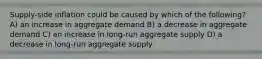 Supply-side inflation could be caused by which of the following? A) an increase in aggregate demand B) a decrease in aggregate demand C) an increase in long-run aggregate supply D) a decrease in long-run aggregate supply