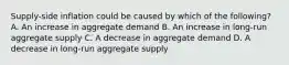 ​Supply-side inflation could be caused by which of the​ following? A. An increase in aggregate demand B. An increase in​ long-run aggregate supply C. A decrease in aggregate demand D. A decrease in​ long-run aggregate supply