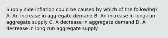 ​Supply-side inflation could be caused by which of the​ following? A. An increase in aggregate demand B. An increase in​ long-run aggregate supply C. A decrease in aggregate demand D. A decrease in​ long-run aggregate supply