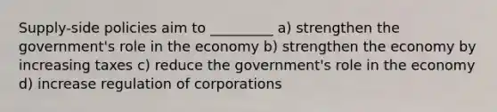 Supply-side policies aim to _________ a) strengthen the government's role in the economy b) strengthen the economy by increasing taxes c) reduce the government's role in the economy d) increase regulation of corporations