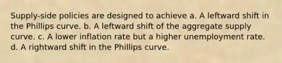 Supply-side policies are designed to achieve a. A leftward shift in the Phillips curve. b. A leftward shift of the aggregate supply curve. c. A lower inflation rate but a higher unemployment rate. d. A rightward shift in the Phillips curve.