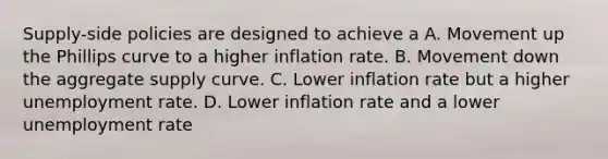 Supply-side policies are designed to achieve a A. Movement up the Phillips curve to a higher inflation rate. B. Movement down the aggregate supply curve. C. Lower inflation rate but a higher unemployment rate. D. Lower inflation rate and a lower unemployment rate