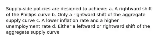 Supply-side policies are designed to achieve: a. A rightward shift of the Phillips curve b. Only a rightward shift of the aggregate supply curve c. A lower inflation rate and a higher <a href='https://www.questionai.com/knowledge/kh7PJ5HsOk-unemployment-rate' class='anchor-knowledge'>unemployment rate</a> d. Either a leftward or rightward shift of the aggregate supply curve