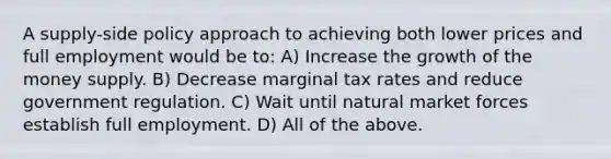 A supply-side policy approach to achieving both lower prices and full employment would be to: A) Increase the growth of the money supply. B) Decrease marginal tax rates and reduce government regulation. C) Wait until natural market forces establish full employment. D) All of the above.