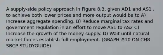 A supply-side policy approach in Figure 8.3, given AD1 and AS1 , to achieve both lower prices and more output would be to A) Increase aggregate spending. B) Reduce marginal tax rates and government regulation in an effort to move AS1 to AS2 C) Increase the growth of the money supply. D) Wait until natural market forces establish full employment. (GRAPH #10 ON CH8 SBCP STUDYGUIDE)