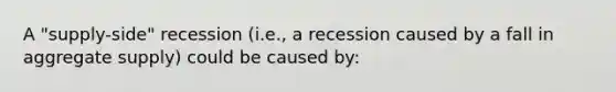 A "supply-side" recession (i.e., a recession caused by a fall in aggregate supply) could be caused by: