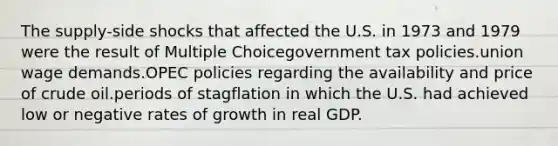 The supply-side shocks that affected the U.S. in 1973 and 1979 were the result of Multiple Choicegovernment tax policies.union wage demands.OPEC policies regarding the availability and price of crude oil.periods of stagflation in which the U.S. had achieved low or negative rates of growth in real GDP.