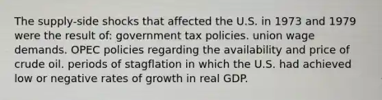 The supply-side shocks that affected the U.S. in 1973 and 1979 were the result of: government tax policies. union wage demands. OPEC policies regarding the availability and price of crude oil. periods of stagflation in which the U.S. had achieved low or negative rates of growth in real GDP.