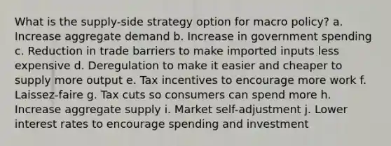 What is the supply-side strategy option for macro policy? a. Increase aggregate demand b. Increase in government spending c. Reduction in trade barriers to make imported inputs less expensive d. Deregulation to make it easier and cheaper to supply more output e. Tax incentives to encourage more work f. Laissez-faire g. Tax cuts so consumers can spend more h. Increase aggregate supply i. Market self-adjustment j. Lower interest rates to encourage spending and investment