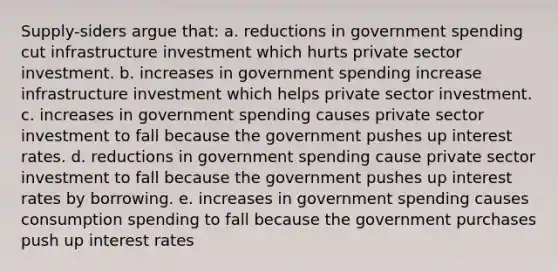 Supply-siders argue that: a. reductions in government spending cut infrastructure investment which hurts private sector investment. b. increases in government spending increase infrastructure investment which helps private sector investment. c. increases in government spending causes private sector investment to fall because the government pushes up interest rates. d. reductions in government spending cause private sector investment to fall because the government pushes up interest rates by borrowing. e. increases in government spending causes consumption spending to fall because the government purchases push up interest rates