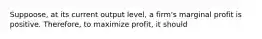 Suppoose, at its current output level, a firm's marginal profit is positive. Therefore, to maximize profit, it should