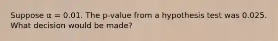 Suppose α = 0.01. The p-value from a hypothesis test was 0.025. What decision would be made?