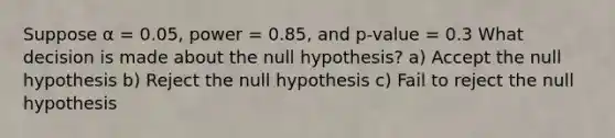 Suppose α = 0.05, power = 0.85, and p-value = 0.3 What decision is made about the null hypothesis? a) Accept the null hypothesis b) Reject the null hypothesis c) Fail to reject the null hypothesis