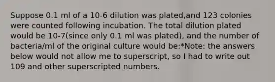 Suppose 0.1 ml of a 10-6 dilution was plated,and 123 colonies were counted following incubation. The total dilution plated would be 10-7(since only 0.1 ml was plated), and the number of bacteria/ml of the original culture would be:*Note: the answers below would not allow me to superscript, so I had to write out 109 and other superscripted numbers.