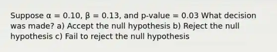 Suppose α = 0.10, β = 0.13, and p-value = 0.03 What decision was made? a) Accept the null hypothesis b) Reject the null hypothesis c) Fail to reject the null hypothesis