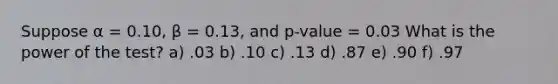 Suppose α = 0.10, β = 0.13, and p-value = 0.03 What is the power of the test? a) .03 b) .10 c) .13 d) .87 e) .90 f) .97