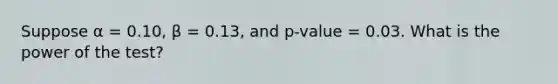 Suppose α = 0.10, β = 0.13, and p-value = 0.03. What is the power of the test?