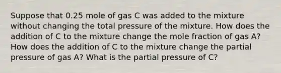 Suppose that 0.25 mole of gas C was added to the mixture without changing the total pressure of the mixture. How does the addition of C to the mixture change the mole fraction of gas A? How does the addition of C to the mixture change the partial pressure of gas A? What is the partial pressure of C?