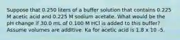 Suppose that 0.250 liters of a buffer solution that contains 0.225 M acetic acid and 0.225 M sodium acetate. What would be the pH change if 30.0 mL of 0.100 M HCl is added to this buffer? Assume volumes are additive. Ka for acetic acid is 1.8 x 10 -5.