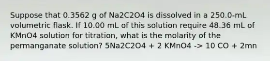 Suppose that 0.3562 g of Na2C2O4 is dissolved in a 250.0-mL volumetric flask. If 10.00 mL of this solution require 48.36 mL of KMnO4 solution for titration, what is the molarity of the permanganate solution? 5Na2C2O4 + 2 KMnO4 -> 10 CO + 2mn