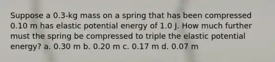 Suppose a 0.3-kg mass on a spring that has been compressed 0.10 m has elastic potential energy of 1.0 J. How much further must the spring be compressed to triple the elastic potential energy? a. 0.30 m b. 0.20 m c. 0.17 m d. 0.07 m