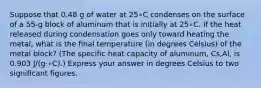 Suppose that 0.48 g of water at 25∘C condenses on the surface of a 55-g block of aluminum that is initially at 25∘C. If the heat released during condensation goes only toward heating the metal, what is the final temperature (in degrees Celsius) of the metal block? (The specific heat capacity of aluminum, Cs,Al, is 0.903 J/(g⋅∘C).) Express your answer in degrees Celsius to two significant figures.