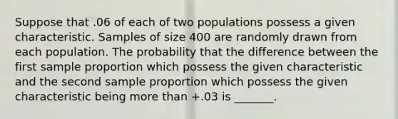 Suppose that .06 of each of two populations possess a given characteristic. Samples of size 400 are randomly drawn from each population. The probability that the difference between the first sample proportion which possess the given characteristic and the second sample proportion which possess the given characteristic being <a href='https://www.questionai.com/knowledge/keWHlEPx42-more-than' class='anchor-knowledge'>more than</a> +.03 is _______.