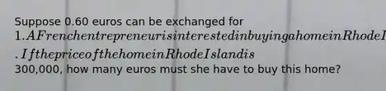 Suppose 0.60 euros can be exchanged for 1. A French entrepreneur is interested in buying a home in Rhode Island. If the price of the home in Rhode Island is300,000, how many euros must she have to buy this home?