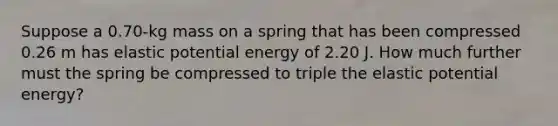 Suppose a 0.70-kg mass on a spring that has been compressed 0.26 m has elastic potential energy of 2.20 J. How much further must the spring be compressed to triple the elastic potential energy?