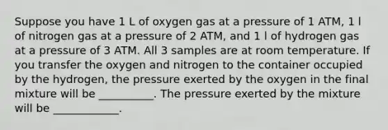 Suppose you have 1 L of oxygen gas at a pressure of 1 ATM, 1 l of nitrogen gas at a pressure of 2 ATM, and 1 l of hydrogen gas at a pressure of 3 ATM. All 3 samples are at room temperature. If you transfer the oxygen and nitrogen to the container occupied by the hydrogen, the pressure exerted by the oxygen in the final mixture will be __________. The pressure exerted by the mixture will be ____________.