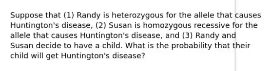 Suppose that (1) Randy is heterozygous for the allele that causes Huntington's disease, (2) Susan is homozygous recessive for the allele that causes Huntington's disease, and (3) Randy and Susan decide to have a child. What is the probability that their child will get Huntington's disease?