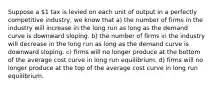 Suppose a 1 tax is levied on each unit of output in a perfectly competitive industry, we know that a) the number of firms in the industry will increase in the long run as long as the demand curve is downward sloping. b) the number of firms in the industry will decrease in the long run as long as the demand curve is downward sloping. c) firms will no longer produce at the bottom of the average cost curve in long run equilibrium. d) firms will no longer produce at the top of the average cost curve in long run equilibrium.